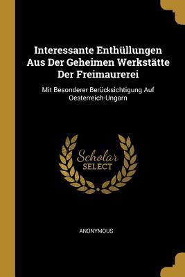 Interessante Enthüllungen Aus Der Geheimen Werkstätte Der Freimaurerei: Mit Besonderer Berücksichtigung Auf Oesterreich-Ungarn